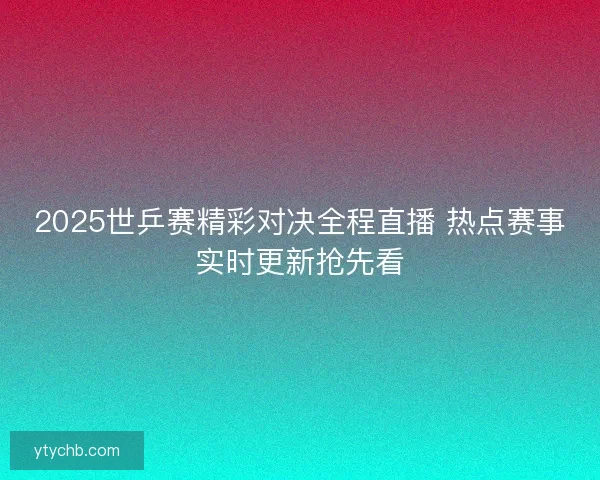 2025世乒赛精彩对决全程直播 热点赛事实时更新抢先看