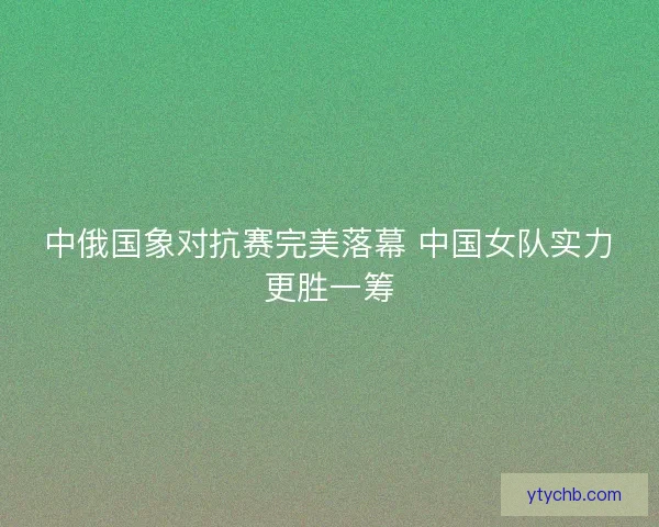 中俄国象对抗赛完美落幕 中国女队实力更胜一筹
