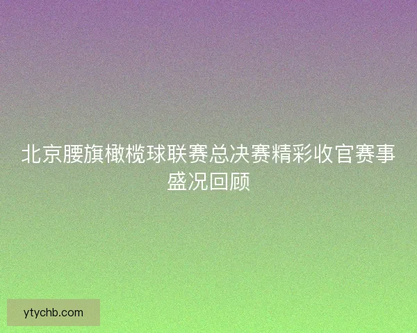 北京腰旗橄榄球联赛总决赛精彩收官赛事盛况回顾