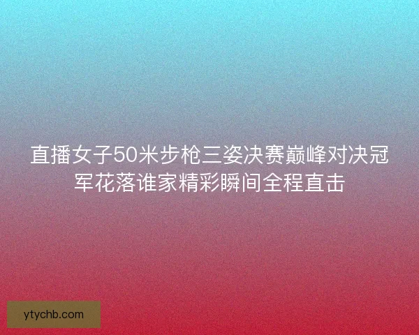 直播女子50米步枪三姿决赛巅峰对决冠军花落谁家精彩瞬间全程直击