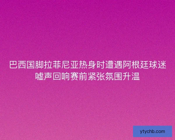 巴西国脚拉菲尼亚热身时遭遇阿根廷球迷嘘声回响赛前紧张氛围升温